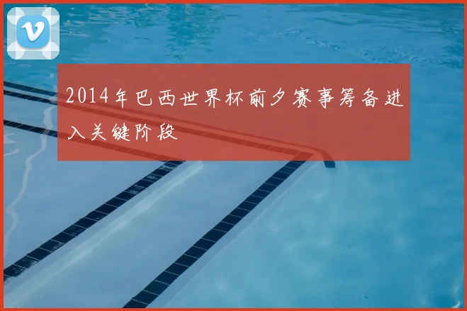 2014年巴西世界杯前夕赛事筹备进入关键阶段