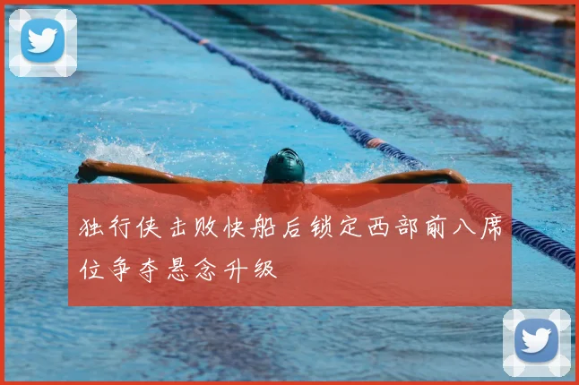 独行侠击败快船后锁定西部前八席位争夺悬念升级