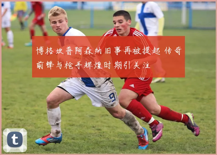 博格坎普阿森纳旧事再被提起 传奇前锋与枪手辉煌时期引关注