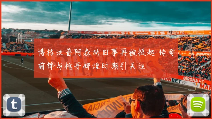 博格坎普阿森纳旧事再被提起 传奇前锋与枪手辉煌时期引关注