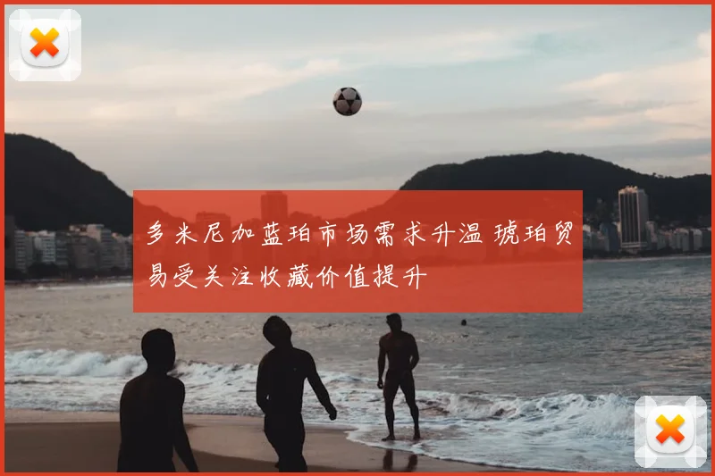 多米尼加蓝珀市场需求升温 琥珀贸易受关注收藏价值提升