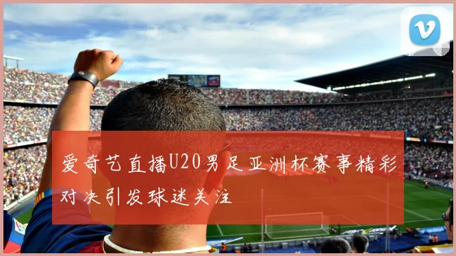 爱奇艺直播U20男足亚洲杯赛事精彩对决引发球迷关注