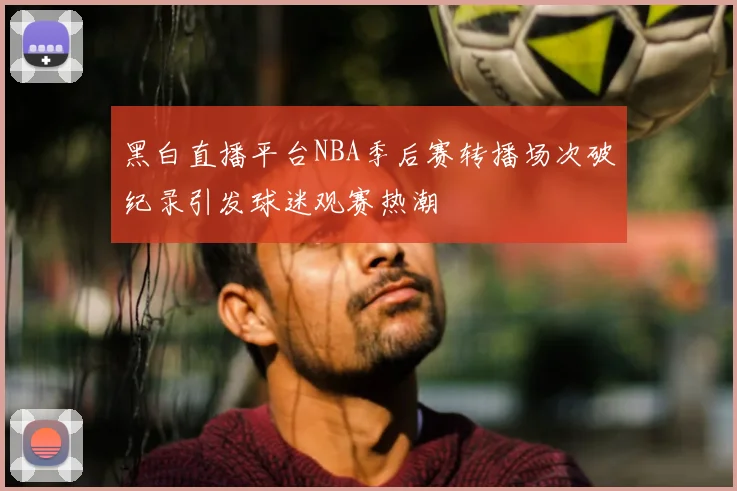 黑白直播平台NBA季后赛转播场次破纪录引发球迷观赛热潮