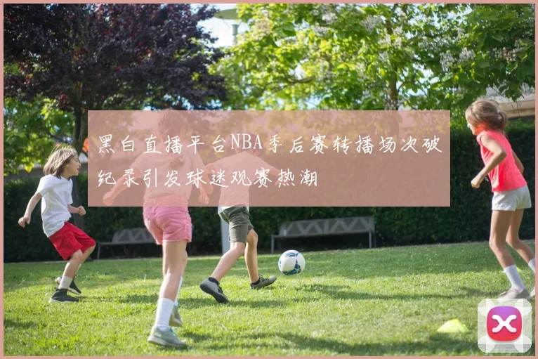 黑白直播平台NBA季后赛转播场次破纪录引发球迷观赛热潮